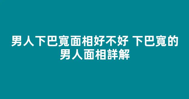 男人下巴寬面相好不好 下巴寬的男人面相詳解
